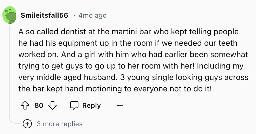 circle - Smileitsfall56 4mo ago A so called dentist at the martini bar who kept telling people he had his equipment up in the room if we needed our teeth worked on. And a girl with him who had earlier been somewhat trying to get guys to go up to her room 